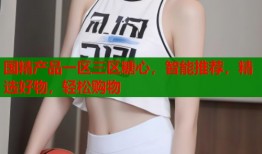 国精产品一区三区糖心，智能推荐，精选好物，轻松购物