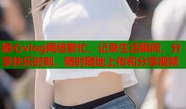 糖心vlog网络繁忙，记录生活瞬间，分享快乐时刻，随时随地上传和分享视频