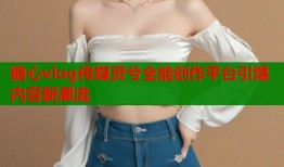 糖心vlog传媒灵兮全能创作平台引爆内容新潮流