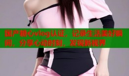 国产糖心vlog认证，记录生活美好瞬间，分享心动时刻，发现新视界