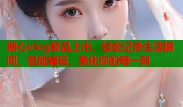 糖心vlog新品上市，轻松记录生活瞬间，智能编辑，美化你的每一刻