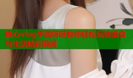 糖心vlog芋圆呀呀教你轻松玩转美食与生活精彩瞬间