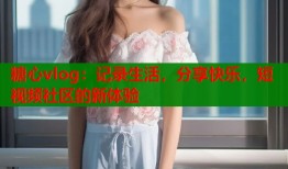 糖心vlog：记录生活，分享快乐，短视频社区的新体验