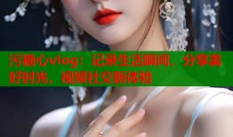污糖心vlog：记录生活瞬间，分享美好时光，视频社交新体验