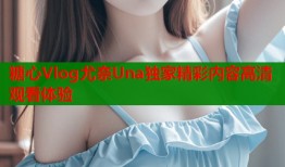 糖心Vlog尤奈Una独家精彩内容高清观看体验