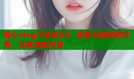 糖心vlog污免费bd：探索无限视频世界，尽享清新内容