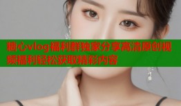 糖心vlog福利群独家分享高清原创视频福利轻松获取精彩内容