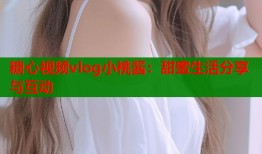 糖心视频vlog小桃酱：甜蜜生活分享与互动