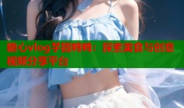 糖心vlog芋圆鸭鸭：探索美食与创意视频分享平台