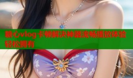 糖心vlog卡顿解决神器流畅播放体验轻松拥有