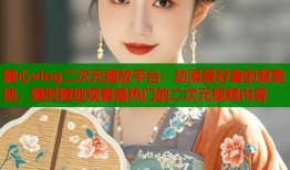 糖心vlog二次元播放平台：动漫爱好者的聚集地，随时随地观看最热门的二次元视频内容