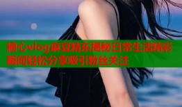 糖心vlog麻豆精东揭秘日常生活精彩瞬间轻松分享吸引粉丝关注