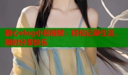 糖心vlog小包视频：轻松记录生活，随时分享快乐