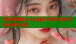 阿蛇姐姐糖心vlog精彩分享生活日常轻松解压必看