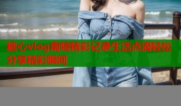 糖心vlog南陵精彩记录生活点滴轻松分享精彩瞬间