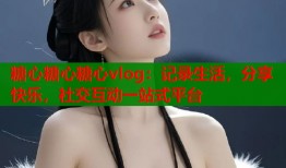 糖心糖心糖心vlog：记录生活，分享快乐，社交互动一站式平台