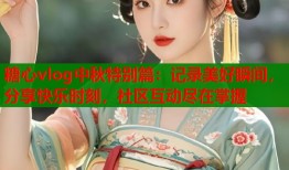 糖心vlog中秋特别篇：记录美好瞬间，分享快乐时刻，社区互动尽在掌握