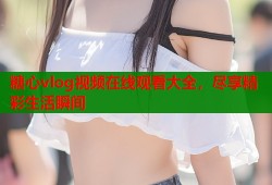 糖心vlog视频在线观看大全，尽享精彩生活瞬间