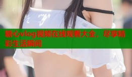 糖心vlog视频在线观看大全，尽享精彩生活瞬间