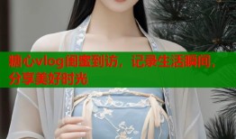 糖心vlog闺蜜到访，记录生活瞬间，分享美好时光