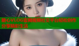 糖心VLOG官网视频社交平台轻松创作分享精彩生活