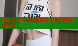 糖心vlog怎么样 教你轻松制作爆款视频秘诀