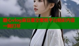 糖心vlog麻豆星空蜜桃平台精彩内容一网打尽