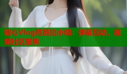 糖心Vlog芭芭拉小姐：弹幕互动，视频社区聚焦