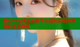 糖心vlog博主必备平台轻松剪辑分享精彩生活瞬间