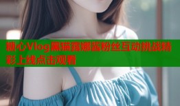 糖心Vlog黑猫露娜酱粉丝互动挑战精彩上线点击观看