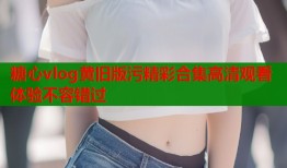 糖心vlog黄旧版污精彩合集高清观看体验不容错过