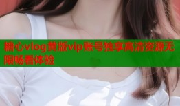糖心vlog黄版vip账号独享高清资源无限畅看体验