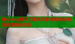 糖心vlog看不了解决方案 教你轻松畅享高清精彩内容