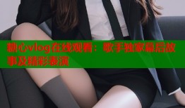 糖心vlog在线观看：歌手独家幕后故事及精彩表演