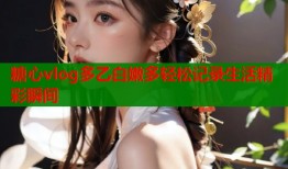 糖心vlog多乙白嫩多轻松记录生活精彩瞬间