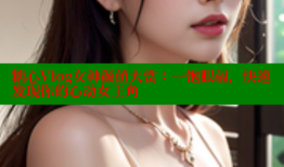 糖心Vlog女神颜值大赏：一饱眼福，快速发现你的心动女主角