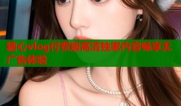 糖心vlog付费版高清独家内容畅享无广告体验