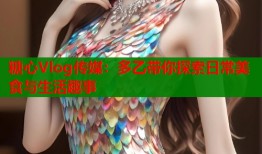 糖心Vlog传媒：多乙带你探索日常美食与生活趣事