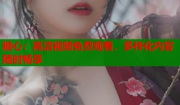 糖心：高清视频免费观看，多样化内容随时畅享