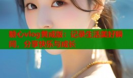 糖心vlog黄成版：记录生活美好瞬间，分享快乐与成长