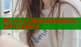 糖心vlog入口视频轻松开启精彩生活记录与分享新体验