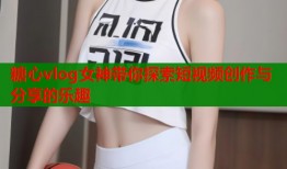 糖心vlog女神带你探索短视频创作与分享的乐趣