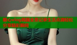 糖心vlog韩国全景记录生活点滴轻松分享精彩瞬间