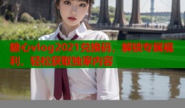 糖心vlog2021兑换码，解锁专属福利，轻松获取独家内容