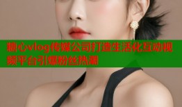 糖心vlog传媒公司打造生活化互动视频平台引爆粉丝热潮
