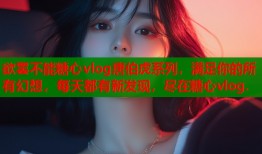 欲罢不能糖心vlog唐伯虎系列，满足你的所有幻想，每天都有新发现，尽在糖心vlog.