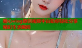 糖心vlog原创视频平台助你轻松分享精彩生活瞬间