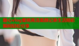 糖心vlog蜜桃高清美颜记录生活精彩瞬间轻松分享