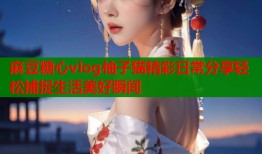 麻豆糖心vlog柚子猫精彩日常分享轻松捕捉生活美好瞬间