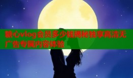 糖心vlog会员多少钱揭秘独享高清无广告专属内容体验